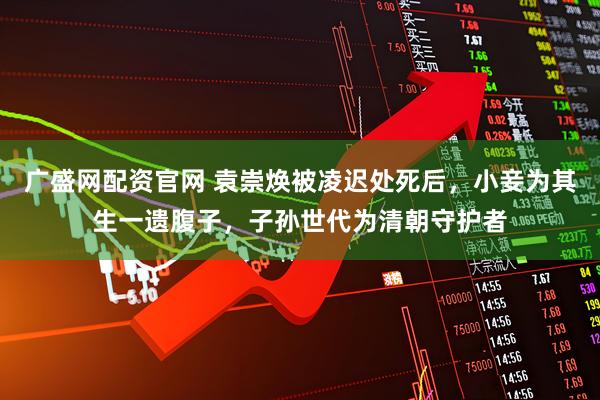 广盛网配资官网 袁崇焕被凌迟处死后，小妾为其生一遗腹子，子孙世代为清朝守护者