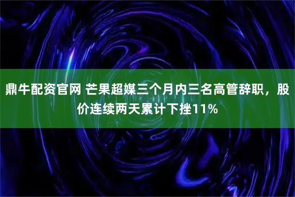 鼎牛配资官网 芒果超媒三个月内三名高管辞职，股价连续两天累计下挫11%