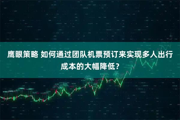 鹰眼策略 如何通过团队机票预订来实现多人出行成本的大幅降低？