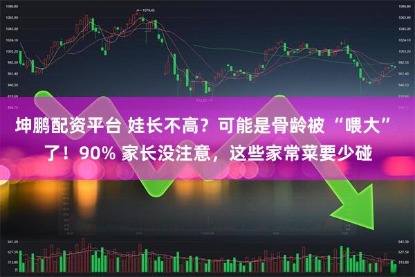 坤鹏配资平台 娃长不高？可能是骨龄被 “喂大” 了！90% 家长没注意，这些家常菜要少碰