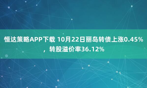 恒达策略APP下载 10月22日丽岛转债上涨0.45%，转股溢价率36.12%