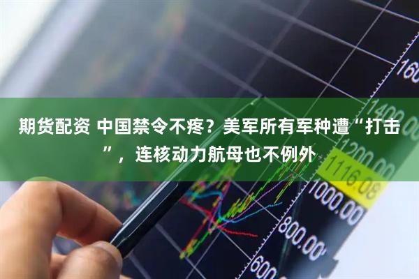 期货配资 中国禁令不疼？美军所有军种遭“打击”，连核动力航母也不例外