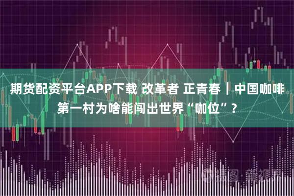 期货配资平台APP下载 改革者 正青春｜中国咖啡第一村为啥能闯出世界“咖位”？