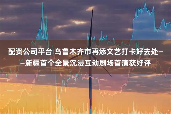 配资公司平台 乌鲁木齐市再添文艺打卡好去处——新疆首个全景沉浸互动剧场首演获好评