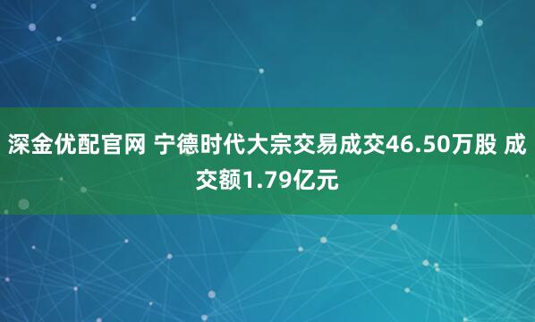 深金优配官网 宁德时代大宗交易成交46.50万股 成交额1.79亿元