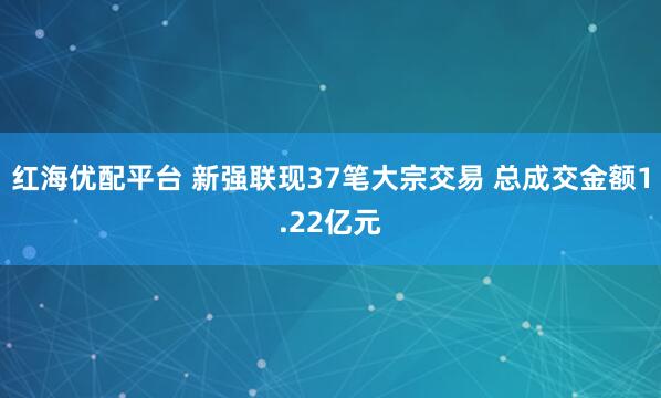 红海优配平台 新强联现37笔大宗交易 总成交金额1.22亿元