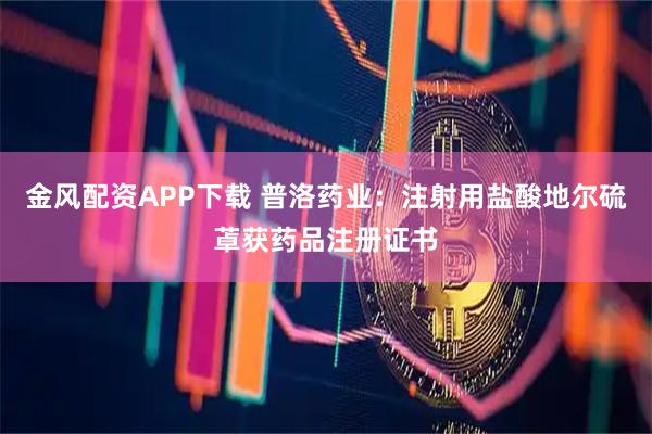 金风配资APP下载 普洛药业：注射用盐酸地尔硫䓬获药品注册证书