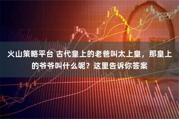 火山策略平台 古代皇上的老爸叫太上皇，那皇上的爷爷叫什么呢？这里告诉你答案