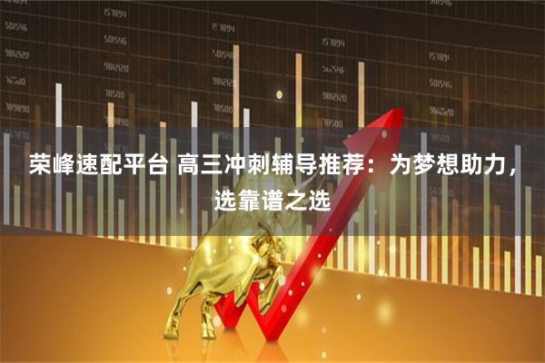 荣峰速配平台 高三冲刺辅导推荐：为梦想助力，选靠谱之选