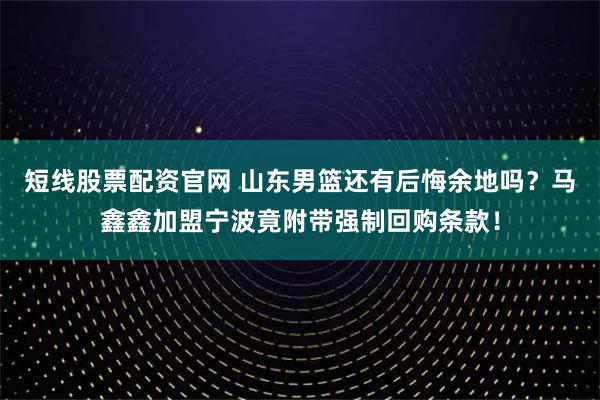 短线股票配资官网 山东男篮还有后悔余地吗？马鑫鑫加盟宁波竟附带强制回购条款！