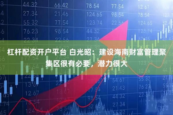 杠杆配资开户平台 白光昭：建设海南财富管理聚集区很有必要，潜力很大