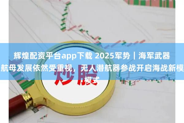 辉煌配资平台app下载 2025军势｜海军武器：航母发展依然受重视，无人潜航器参战开启海战新模式