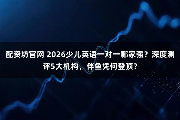 配资坊官网 2026少儿英语一对一哪家强？深度测评5大机构，伴鱼凭何登顶？