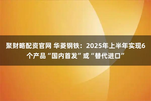 聚财略配资官网 华菱钢铁：2025年上半年实现6个产品“国内首发”或“替代进口”
