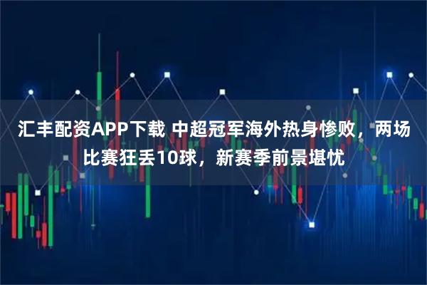 汇丰配资APP下载 中超冠军海外热身惨败，两场比赛狂丢10球，新赛季前景堪忧