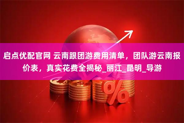 启点优配官网 云南跟团游费用清单，团队游云南报价表，真实花费全揭秘_丽江_昆明_导游