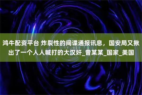 鸿牛配资平台 炸裂性的间谍通报讯息，国安局又揪出了一个人人喊打的大汉奸_曾某某_国家_美国