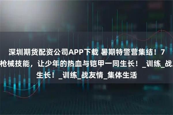 深圳期货配资公司APP下载 暑期特警营集结！7 天磨砺，解锁枪械技能，让少年的热血与铠甲一同生长！_训练_战友情_集体生活