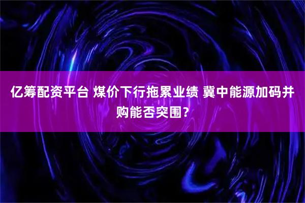 亿筹配资平台 煤价下行拖累业绩 冀中能源加码并购能否突围？
