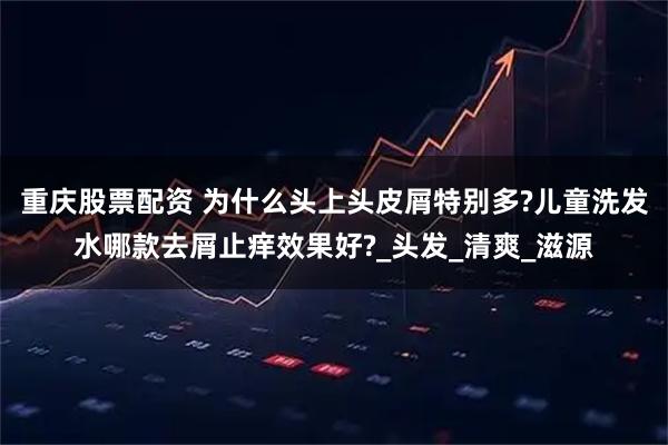 重庆股票配资 为什么头上头皮屑特别多?儿童洗发水哪款去屑止痒效果好?_头发_清爽_滋源