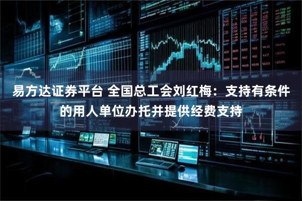 易方达证券平台 全国总工会刘红梅：支持有条件的用人单位办托并提供经费支持