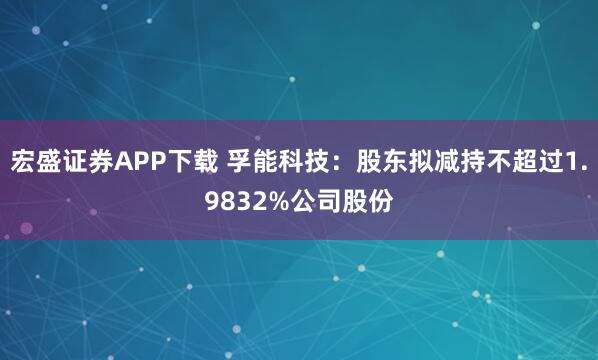 宏盛证券APP下载 孚能科技：股东拟减持不超过1.9832%公司股份