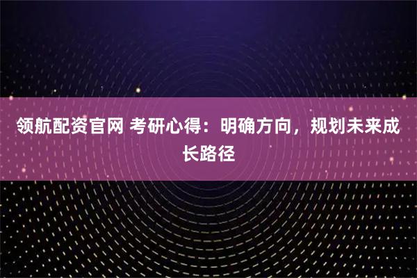 领航配资官网 考研心得：明确方向，规划未来成长路径