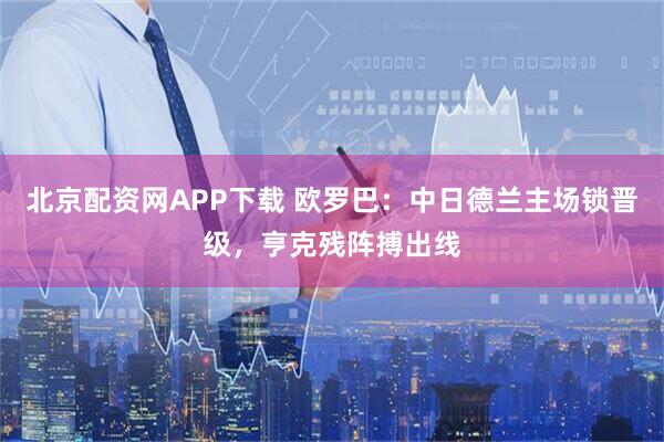 北京配资网APP下载 欧罗巴：中日德兰主场锁晋级，亨克残阵搏出线